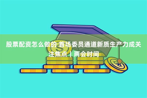 股票配资怎么做的 首场委员通道新质生产力成关注焦点｜两会时间