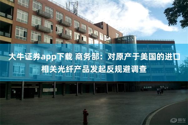大牛证券app下载 商务部：对原产于美国的进口相关光纤产品发起反规避调查
