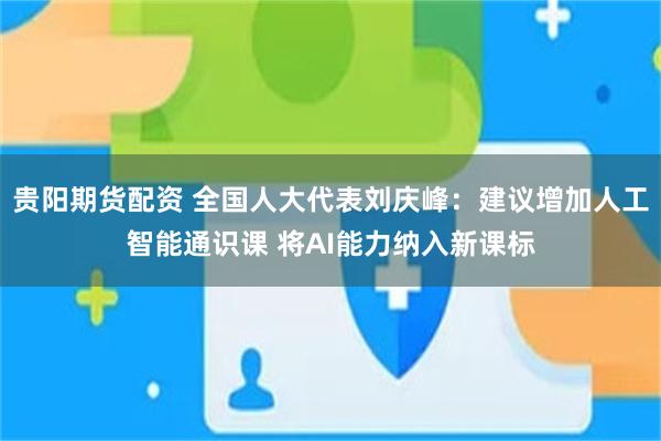 贵阳期货配资 全国人大代表刘庆峰：建议增加人工智能通识课 将AI能力纳入新课标