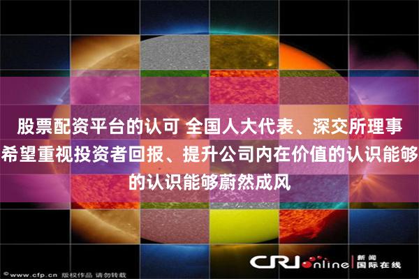 股票配资平台的认可 全国人大代表、深交所理事长沙雁：希望重视投资者回报、提升公司内在价值的认识能够蔚然成风