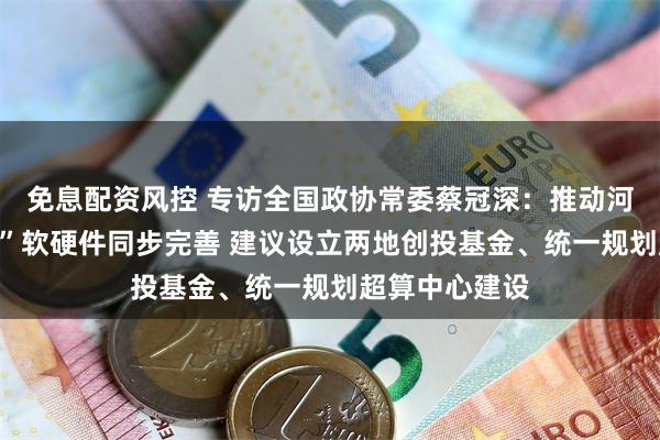 免息配资风控 专访全国政协常委蔡冠深：推动河套“一园两区”软硬件同步完善 建议设立两地创投基金、统一规划超算中心建设