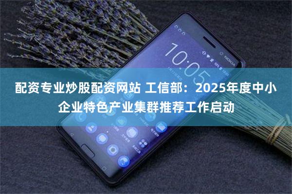 配资专业炒股配资网站 工信部：2025年度中小企业特色产业集群推荐工作启动