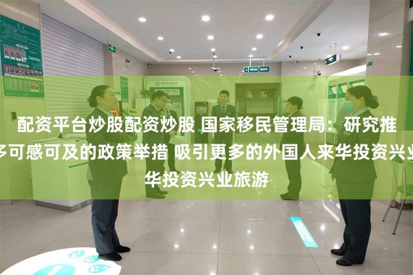 配资平台炒股配资炒股 国家移民管理局：研究推出更多可感可及的政策举措 吸引更多的外国人来华投资兴业旅游