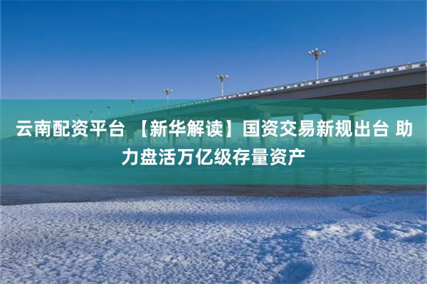 云南配资平台 【新华解读】国资交易新规出台 助力盘活万亿级存量资产
