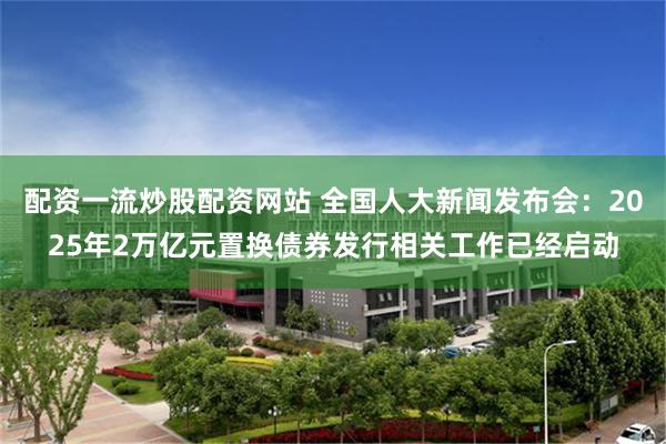 配资一流炒股配资网站 全国人大新闻发布会：2025年2万亿元置换债券发行相关工作已经启动
