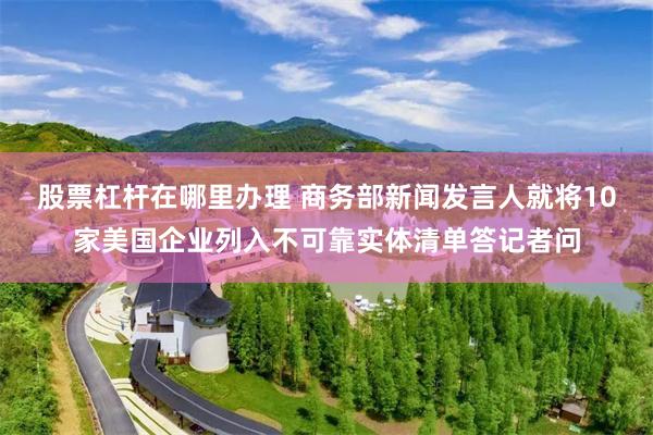 股票杠杆在哪里办理 商务部新闻发言人就将10家美国企业列入不可靠实体清单答记者问