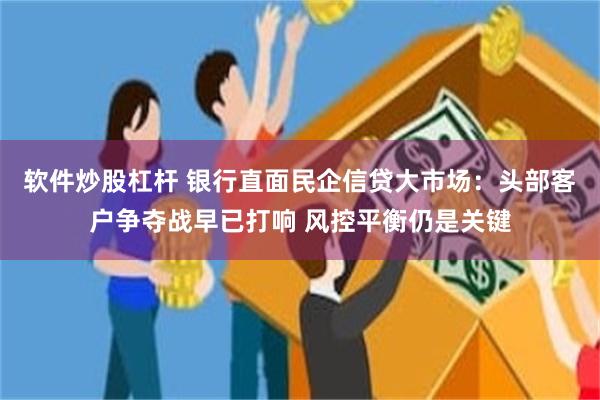 软件炒股杠杆 银行直面民企信贷大市场：头部客户争夺战早已打响 风控平衡仍是关键