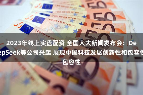 2023年线上实盘配资 全国人大新闻发布会：DeepSeek等公司兴起 展现中国科技发展创新性和包容性