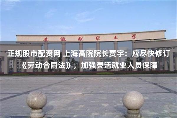 正规股市配资网 上海高院院长贾宇：应尽快修订《劳动合同法》，加强灵活就业人员保障