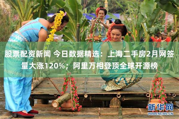 股票配资新闻 今日数据精选：上海二手房2月网签量大涨120%；阿里万相登顶全球开源榜