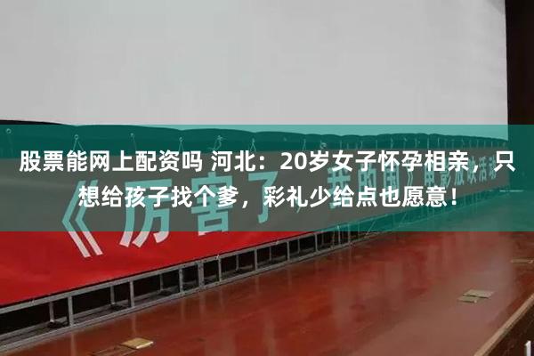 股票能网上配资吗 河北：20岁女子怀孕相亲，只想给孩子找个爹，彩礼少给点也愿意！