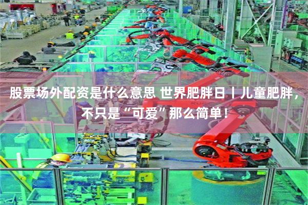 股票场外配资是什么意思 世界肥胖日丨儿童肥胖，不只是“可爱”那么简单！