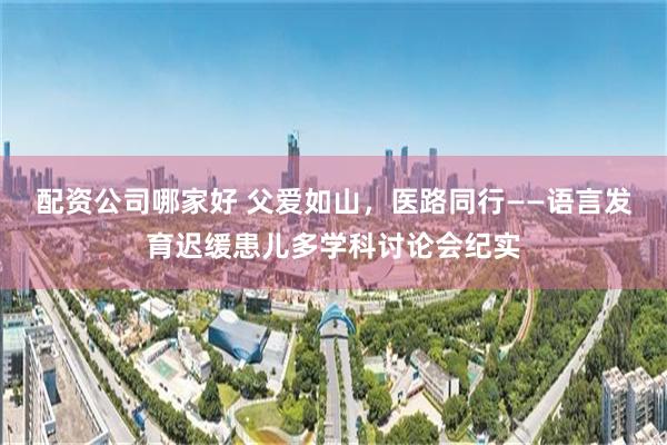 配资公司哪家好 父爱如山，医路同行——语言发育迟缓患儿多学科讨论会纪实