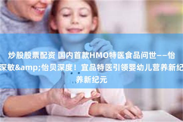 炒股股票配资 国内首款HMO特医食品问世——怡贝深敏&怡贝深度！宜品特医引领婴幼儿营养新纪元