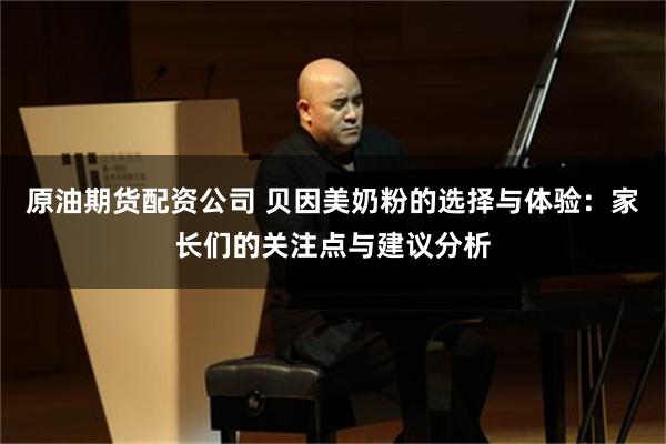 原油期货配资公司 贝因美奶粉的选择与体验：家长们的关注点与建议分析