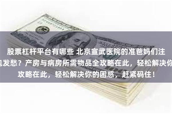 股票杠杆平台有哪些 北京宣武医院的准爸妈们注意啦！还在为待产包发愁？产房与病房所需物品全攻略在此，轻松解决你的困惑，赶紧码住！
