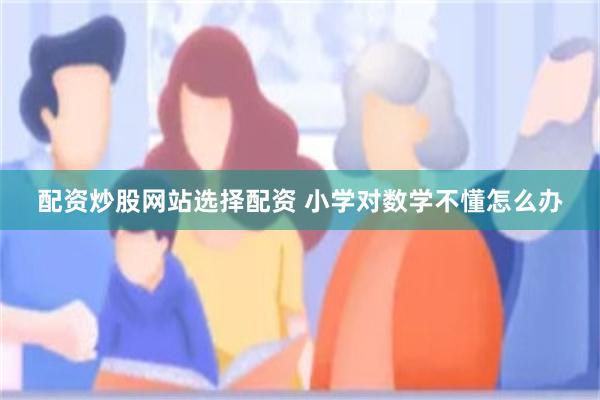 配资炒股网站选择配资 小学对数学不懂怎么办