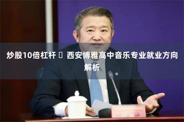 炒股10倍杠杆 ‌西安博雅高中音乐专业就业方向解析