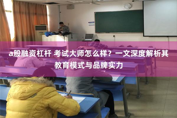 a股融资杠杆 考试大师怎么样？一文深度解析其教育模式与品牌实力