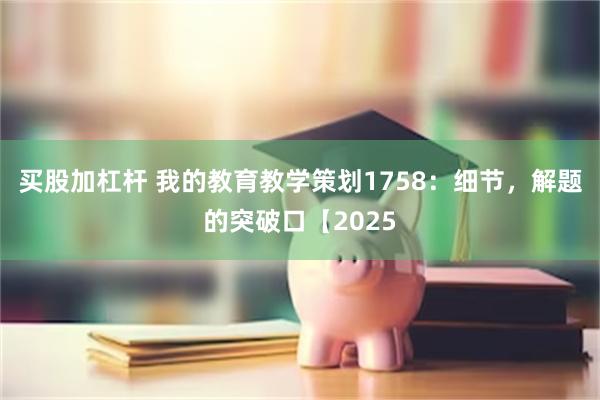 买股加杠杆 我的教育教学策划1758：细节，解题的突破口【2025