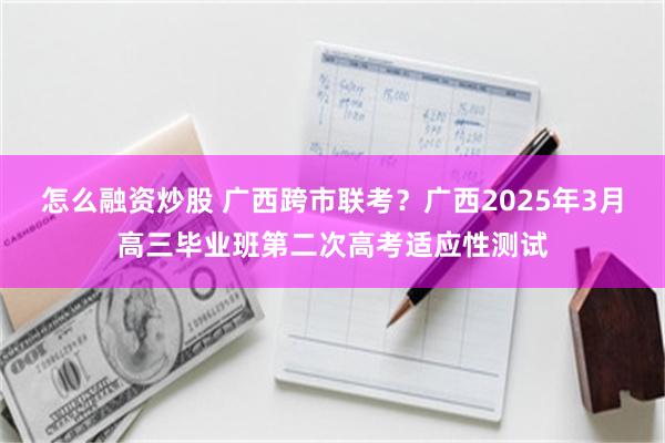 怎么融资炒股 广西跨市联考？广西2025年3月高三毕业班第二次高考适应性测试