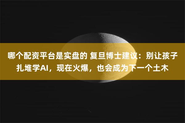 哪个配资平台是实盘的 复旦博士建议：别让孩子扎堆学AI，现在火爆，也会成为下一个土木