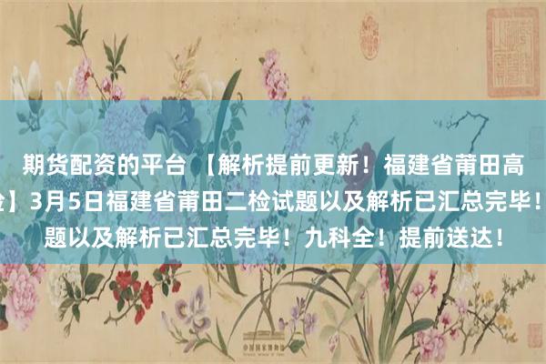期货配资的平台 【解析提前更新！福建省莆田高三第二次质检暨二检】3月5日福建省莆田二检试题以及解析已汇总完毕！九科全！提前送达！
