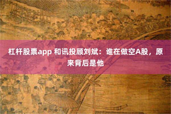 杠杆股票app 和讯投顾刘斌：谁在做空A股，原来背后是他