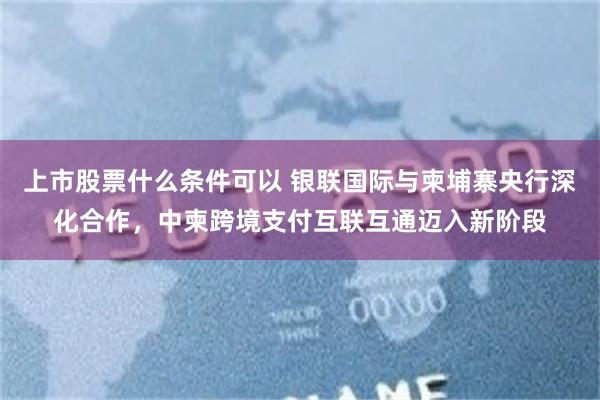 上市股票什么条件可以 银联国际与柬埔寨央行深化合作，中柬跨境支付互联互通迈入新阶段