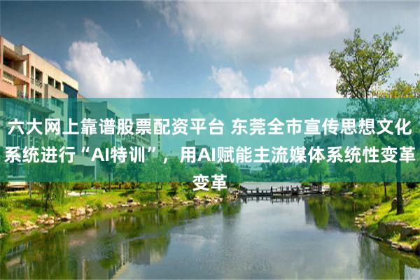 六大网上靠谱股票配资平台 东莞全市宣传思想文化系统进行“AI特训”，用AI赋能主流媒体系统性变革