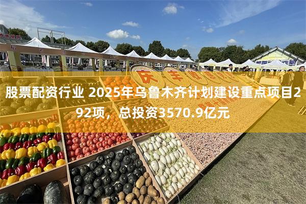 股票配资行业 2025年乌鲁木齐计划建设重点项目292项，总投资3570.9亿元