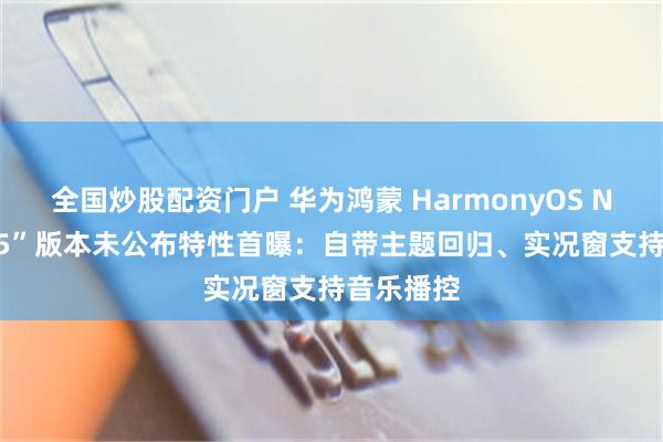 全国炒股配资门户 华为鸿蒙 HarmonyOS NEXT“135”版本未公布特性首曝：自带主题回归、实况窗支持音乐播控