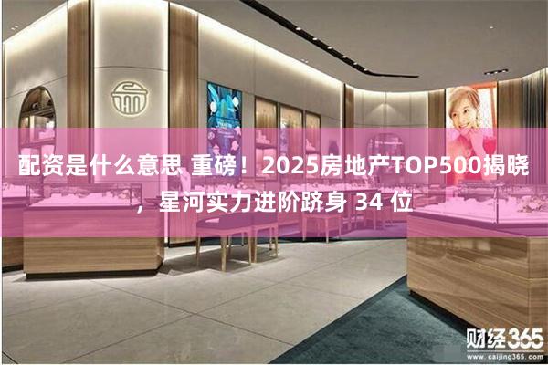 配资是什么意思 重磅！2025房地产TOP500揭晓，星河实力进阶跻身 34 位