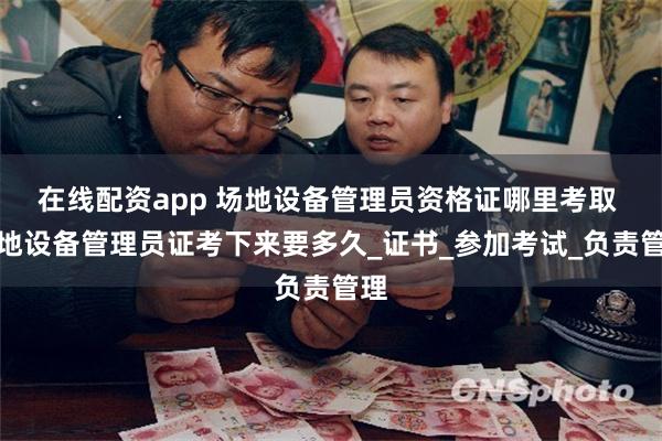 在线配资app 场地设备管理员资格证哪里考取 场地设备管理员证考下来要多久_证书_参加考试_负责管理