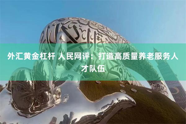 外汇黄金杠杆 人民网评：打造高质量养老服务人才队伍