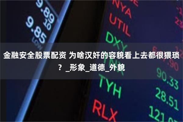 金融安全股票配资 为啥汉奸的容貌看上去都很猥琐？_形象_道德_外貌