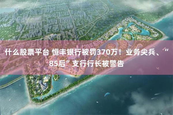 什么股票平台 恒丰银行被罚370万！业务尖兵、“85后”支行行长被警告