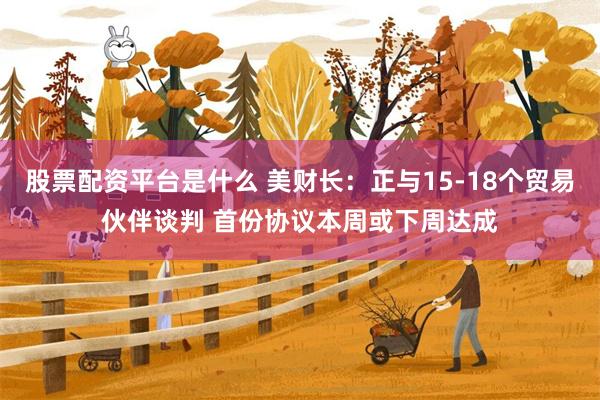 股票配资平台是什么 美财长：正与15-18个贸易伙伴谈判 首份协议本周或下周达成