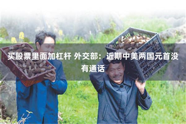 买股票里面加杠杆 外交部：近期中美两国元首没有通话