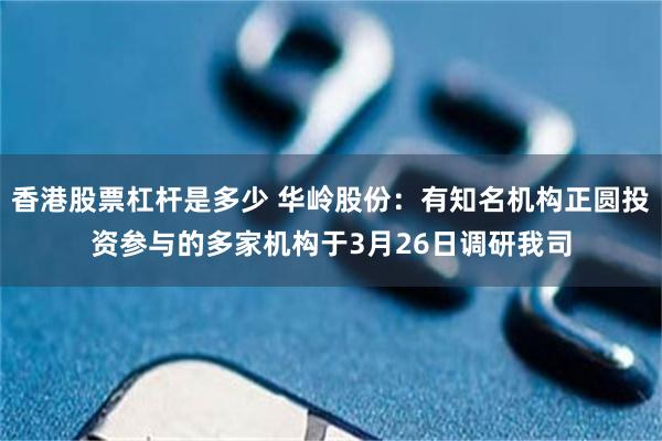 香港股票杠杆是多少 华岭股份：有知名机构正圆投资参与的多家机构于3月26日调研我司