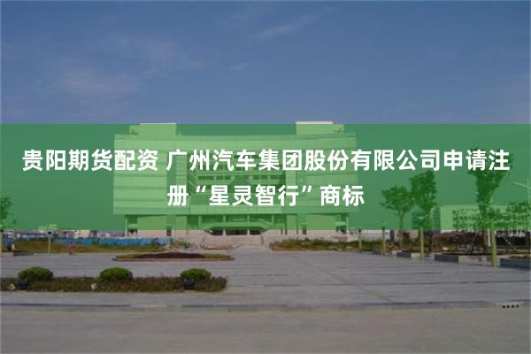 贵阳期货配资 广州汽车集团股份有限公司申请注册“星灵智行”商标
