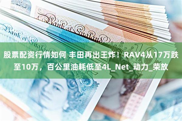股票配资行情如何 丰田再出王炸！RAV4从17万跌至10万，百公里油耗低至4L_Net_动力_荣放
