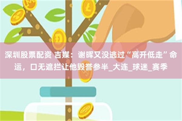 深圳股票配资 吉媒：谢晖又没逃过“高开低走”命运，口无遮拦让他毁誉参半_大连_球迷_赛季