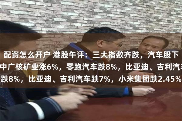 配资怎么开户 港股午评：三大指数齐跌，汽车股下挫，核电股拉升明显！中广核矿业涨6%，零跑汽车跌8%，比亚迪、吉利汽车跌7%，小米集团跌2.45%