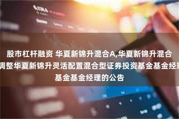 股市杠杆融资 华夏新锦升混合A,华夏新锦升混合C: 关于调整华夏新锦升灵活配置混合型证券投资基金基金经理的公告