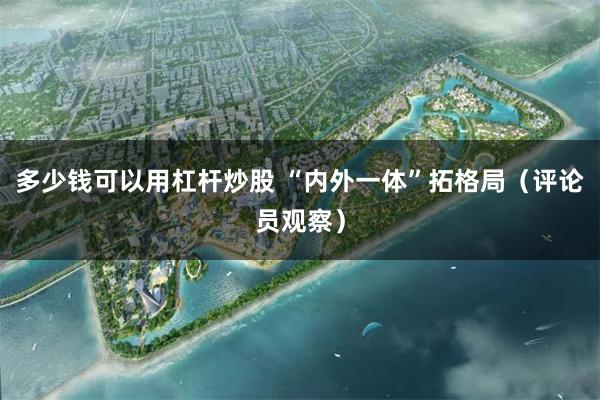 多少钱可以用杠杆炒股 “内外一体”拓格局（评论员观察）