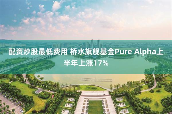 配资炒股最低费用 桥水旗舰基金Pure Alpha上半年上涨17%