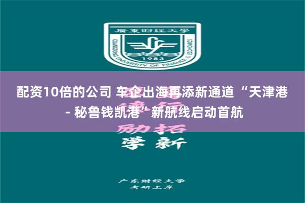 配资10倍的公司 车企出海再添新通道 “天津港－秘鲁钱凯港”新航线启动首航