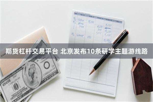 期货杠杆交易平台 北京发布10条研学主题游线路