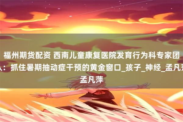 福州期货配资 西南儿童康复医院发育行为科专家团队：抓住暑期抽动症干预的黄金窗口_孩子_神经_孟凡萍
